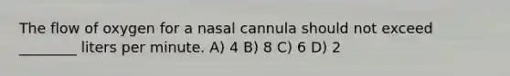 The flow of oxygen for a nasal cannula should not exceed ________ liters per minute. A) 4 B) 8 C) 6 D) 2