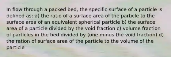 In flow through a packed bed, the specific surface of a particle is defined as: a) the ratio of a <a href='https://www.questionai.com/knowledge/kEtsSAPENL-surface-area' class='anchor-knowledge'>surface area</a> of the particle to the surface area of an equivalent spherical particle b) the surface area of a particle divided by the void fraction c) volume fraction of particles in the bed divided by (one minus the void fraction) d) the ration of surface area of the particle to the volume of the particle