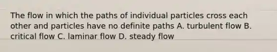 The flow in which the paths of individual particles cross each other and particles have no definite paths A. turbulent flow B. critical flow C. laminar flow D. steady flow