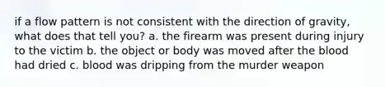 if a flow pattern is not consistent with the direction of gravity, what does that tell you? a. the firearm was present during injury to the victim b. the object or body was moved after the blood had dried c. blood was dripping from the murder weapon