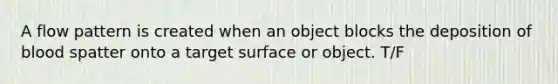 A flow pattern is created when an object blocks the deposition of blood spatter onto a target surface or object. T/F