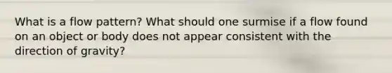 What is a flow pattern? What should one surmise if a flow found on an object or body does not appear consistent with the direction of gravity?