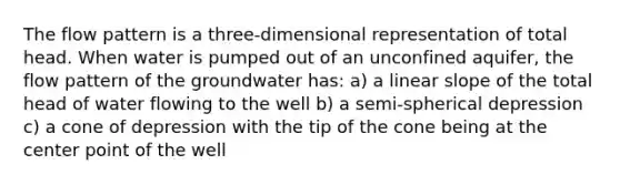 The flow pattern is a three-dimensional representation of total head. When water is pumped out of an unconfined aquifer, the flow pattern of the groundwater has: a) a linear slope of the total head of water flowing to the well b) a semi-spherical depression c) a cone of depression with the tip of the cone being at the center point of the well