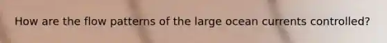 How are the flow patterns of the large ocean currents controlled?