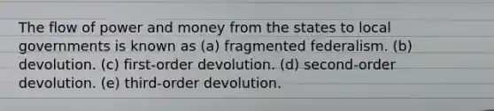 The flow of power and money from the states to local governments is known as (a) fragmented federalism. (b) devolution. (c) first-order devolution. (d) second-order devolution. (e) third-order devolution.