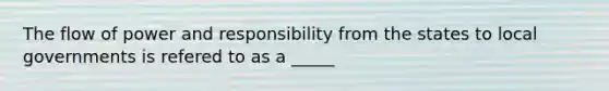 The flow of power and responsibility from the states to local governments is refered to as a _____