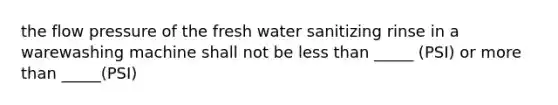 the flow pressure of the fresh water sanitizing rinse in a warewashing machine shall not be less than _____ (PSI) or more than _____(PSI)