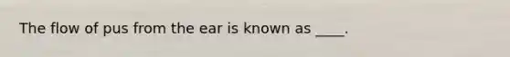 The flow of pus from the ear is known as ____.