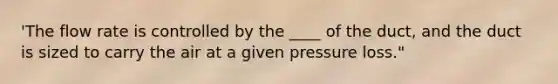 'The flow rate is controlled by the ____ of the duct, and the duct is sized to carry the air at a given pressure loss."