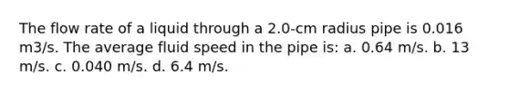 The flow rate of a liquid through a 2.0-cm radius pipe is 0.016 m3/s. The average fluid speed in the pipe is: a. 0.64 m/s. b. 13 m/s. c. 0.040 m/s. d. 6.4 m/s.