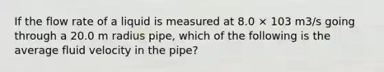 If the flow rate of a liquid is measured at 8.0 × 103 m3/s going through a 20.0 m radius pipe, which of the following is the average fluid velocity in the pipe?