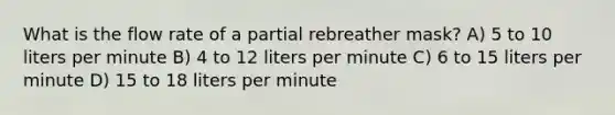 What is the flow rate of a partial rebreather mask? A) 5 to 10 liters per minute B) 4 to 12 liters per minute C) 6 to 15 liters per minute D) 15 to 18 liters per minute