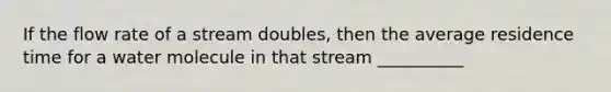 If the flow rate of a stream doubles, then the average residence time for a water molecule in that stream __________