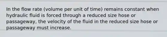 In the flow rate (volume per unit of time) remains constant when hydraulic fluid is forced through a reduced size hose or passageway, the velocity of the fluid in the reduced size hose or passageway must increase.