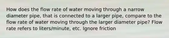 How does the flow rate of water moving through a narrow diameter pipe, that is connected to a larger pipe, compare to the flow rate of water moving through the larger diameter pipe? Flow rate refers to liters/minute, etc. Ignore friction