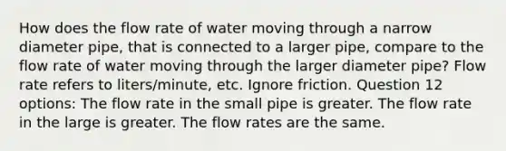 How does the flow rate of water moving through a narrow diameter pipe, that is connected to a larger pipe, compare to the flow rate of water moving through the larger diameter pipe? Flow rate refers to liters/minute, etc. Ignore friction. Question 12 options: The flow rate in the small pipe is greater. The flow rate in the large is greater. The flow rates are the same.