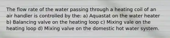 The flow rate of the water passing through a heating coil of an air handler is controlled by the: a) Aquastat on the water heater b) Balancing valve on the heating loop c) Mixing vale on the heating loop d) Mixing valve on the domestic hot water system.