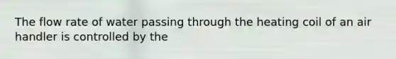 The flow rate of water passing through the heating coil of an air handler is controlled by the
