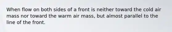 When flow on both sides of a front is neither toward the cold air mass nor toward the warm air mass, but almost parallel to the line of the front.