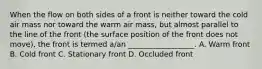 When the flow on both sides of a front is neither toward the cold air mass nor toward the warm air mass, but almost parallel to the line of the front (the surface position of the front does not move), the front is termed a/an __________________. A. Warm front B. Cold front C. Stationary front D. Occluded front