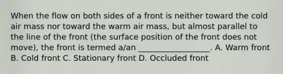 When the flow on both sides of a front is neither toward the cold air mass nor toward the warm air mass, but almost parallel to the line of the front (the surface position of the front does not move), the front is termed a/an __________________. A. Warm front B. Cold front C. Stationary front D. Occluded front