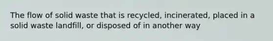 The flow of solid waste that is recycled, incinerated, placed in a solid waste landfill, or disposed of in another way