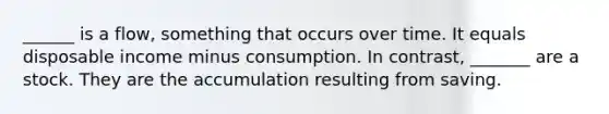 ______ is a​ flow, something that occurs over time. It equals disposable income minus consumption. In​ contrast, _______ are a stock. They are the accumulation resulting from saving.