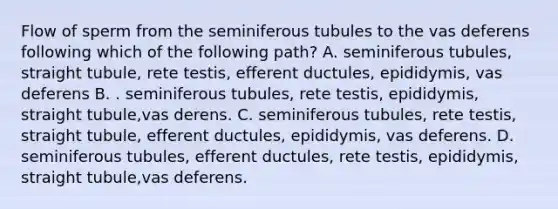 Flow of sperm from the seminiferous tubules to the vas deferens following which of the following path? A. seminiferous tubules, straight tubule, rete testis, efferent ductules, epididymis, vas deferens B. . seminiferous tubules, rete testis, epididymis, straight tubule,vas derens. C. seminiferous tubules, rete testis, straight tubule, efferent ductules, epididymis, vas deferens. D. seminiferous tubules, efferent ductules, rete testis, epididymis, straight tubule,vas deferens.