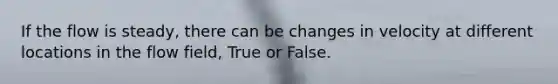 If the flow is steady, there can be changes in velocity at different locations in the flow field, True or False.