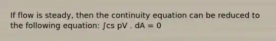 If flow is steady, then the continuity equation can be reduced to the following equation: ∫cs pV . dA = 0