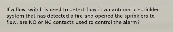 If a flow switch is used to detect flow in an automatic sprinkler system that has detected a fire and opened the sprinklers to flow, are NO or NC contacts used to control the alarm?