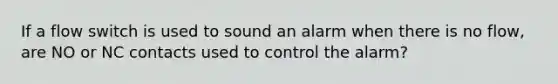 If a flow switch is used to sound an alarm when there is no flow, are NO or NC contacts used to control the alarm?