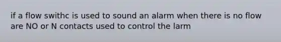 if a flow swithc is used to sound an alarm when there is no flow are NO or N contacts used to control the larm