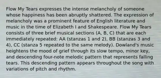 Flow My Tears expresses the intense melancholy of someone whose happiness has been abruptly shattered. The expression of melancholy was a prominent feature of English literature and music in the time of Elizabeth I and Shakespeare. Flow My Tears consists of three brief musical sections (A, B, C) that are each immediately repeated: AA (stanzas 1 and 2), BB (stanzas 3 and 4), CC (stanza 5 repeated to the same melody). Dowland's music heightens the mood of grief through its slow tempo, minor key, and descending four-note melodic pattern that represents falling tears. This descending pattern appears throughout the song with variations of pitch and rhythm.