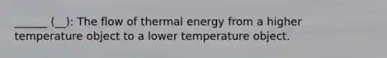 ______ (__): The flow of thermal energy from a higher temperature object to a lower temperature object.