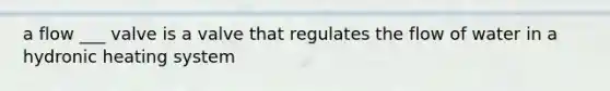 a flow ___ valve is a valve that regulates the flow of water in a hydronic heating system
