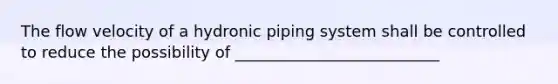 The flow velocity of a hydronic piping system shall be controlled to reduce the possibility of __________________________