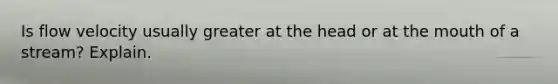 Is flow velocity usually greater at the head or at the mouth of a stream? Explain.