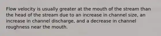 Flow velocity is usually greater at the mouth of the stream than the head of the stream due to an increase in channel size, an increase in channel discharge, and a decrease in channel roughness near the mouth.