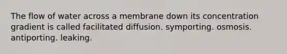 The flow of water across a membrane down its concentration gradient is called facilitated diffusion. symporting. osmosis. antiporting. leaking.