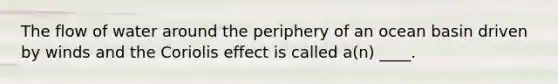 ​The flow of water around the periphery of an ocean basin driven by winds and the Coriolis effect is called a(n) ____.