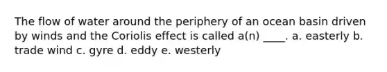 The flow of water around the periphery of an ocean basin driven by winds and the Coriolis effect is called a(n) ____. a. easterly b. trade wind c. gyre d. eddy e. westerly