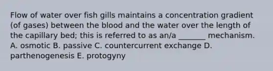 Flow of water over fish gills maintains a concentration gradient (of gases) between the blood and the water over the length of the capillary bed; this is referred to as an/a _______ mechanism. A. osmotic B. passive C. countercurrent exchange D. parthenogenesis E. protogyny