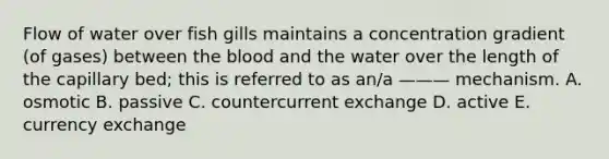 Flow of water over fish gills maintains a concentration gradient (of gases) between the blood and the water over the length of the capillary bed; this is referred to as an/a ——— mechanism. A. osmotic B. passive C. countercurrent exchange D. active E. currency exchange