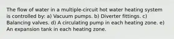 The flow of water in a multiple-circuit hot water heating system is controlled by: a) Vacuum pumps. b) Diverter fittings. c) Balancing valves. d) A circulating pump in each heating zone. e) An expansion tank in each heating zone.