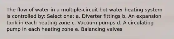 The flow of water in a multiple-circuit hot water heating system is controlled by: Select one: a. Diverter fittings b. An expansion tank in each heating zone c. Vacuum pumps d. A circulating pump in each heating zone e. Balancing valves