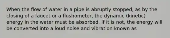 When the flow of water in a pipe is abruptly stopped, as by the closing of a faucet or a flushometer, the dynamic (kinetic) energy in the water must be absorbed. If it is not, the energy will be converted into a loud noise and vibration known as