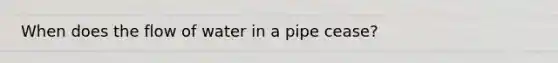 When does the flow of water in a pipe cease?