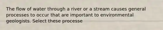 The flow of water through a river or a stream causes general processes to occur that are important to environmental geologists. Select these processe