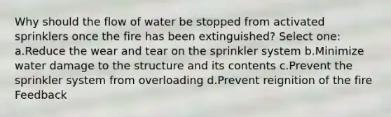 Why should the flow of water be stopped from activated sprinklers once the fire has been extinguished? Select one: a.Reduce the wear and tear on the sprinkler system b.Minimize water damage to the structure and its contents c.Prevent the sprinkler system from overloading d.Prevent reignition of the fire Feedback